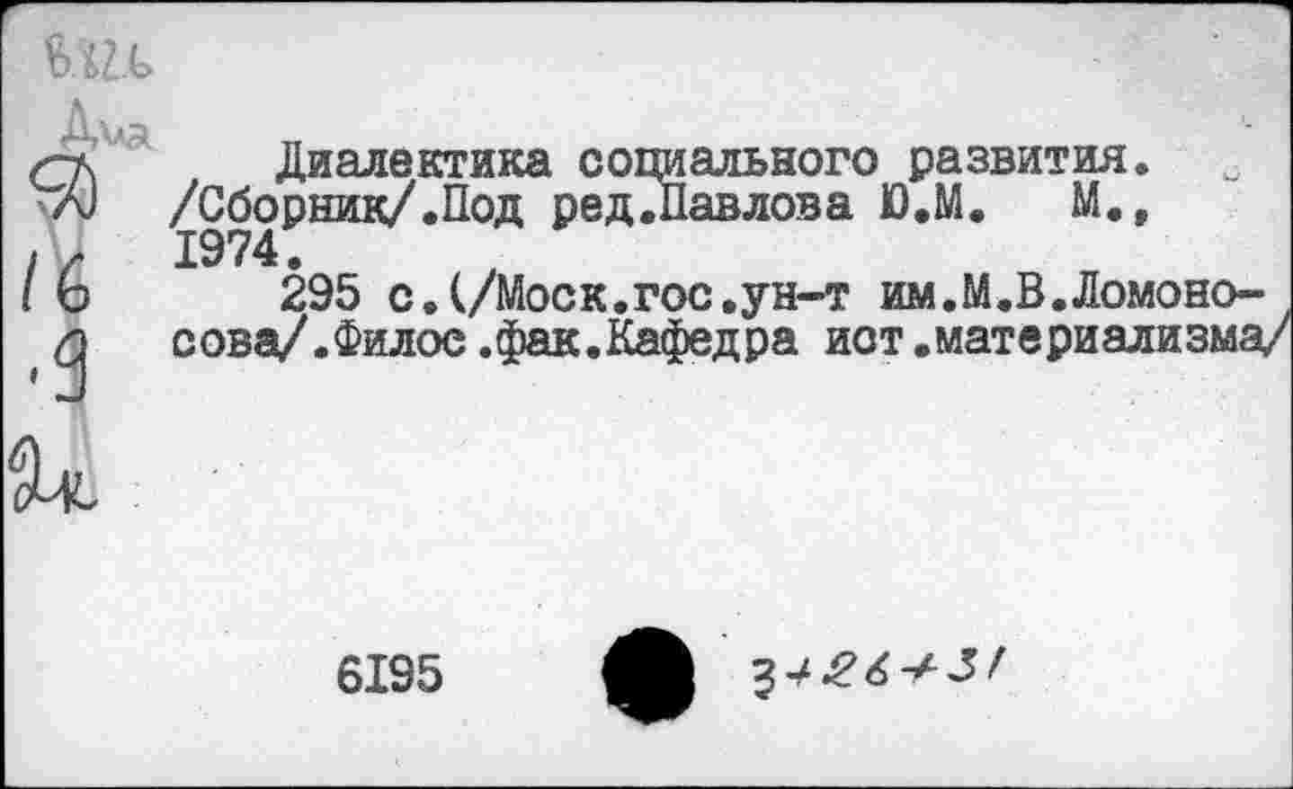 ﻿
/6
Диалектика социального развития. /Сборник/.Под ред.Павлова Ю.М. М., 1974.
295 с.(/Моск.гос.ун-т им.М.В.Ломоносова/. Филос.фак.Кафедра ист.материализма/
6195
^426^5!